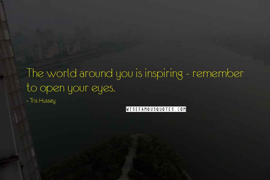 Tris Hussey Quotes: The world around you is inspiring - remember to open your eyes.