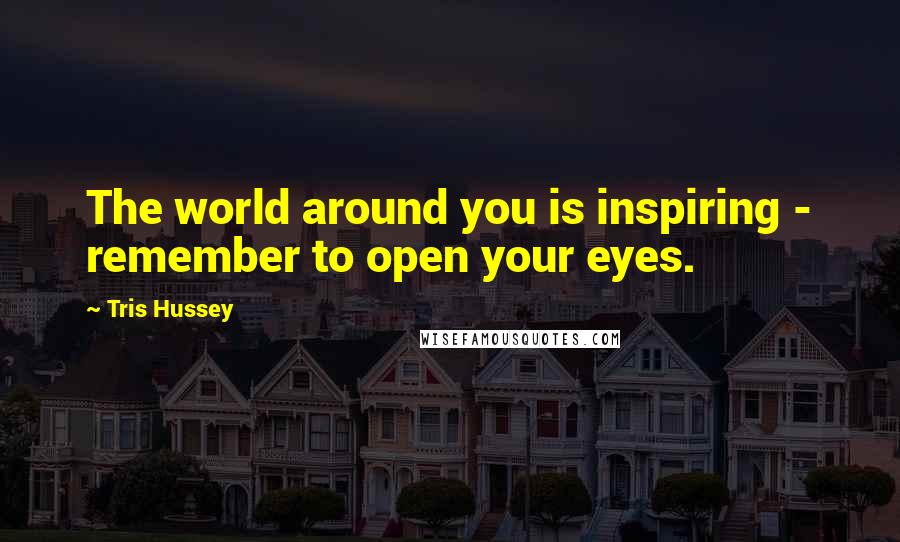 Tris Hussey Quotes: The world around you is inspiring - remember to open your eyes.