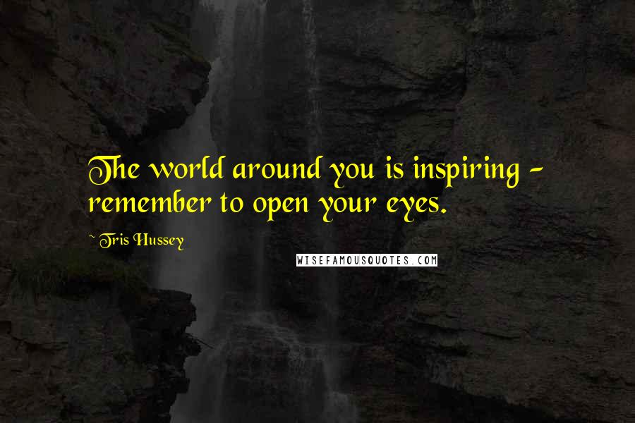 Tris Hussey Quotes: The world around you is inspiring - remember to open your eyes.