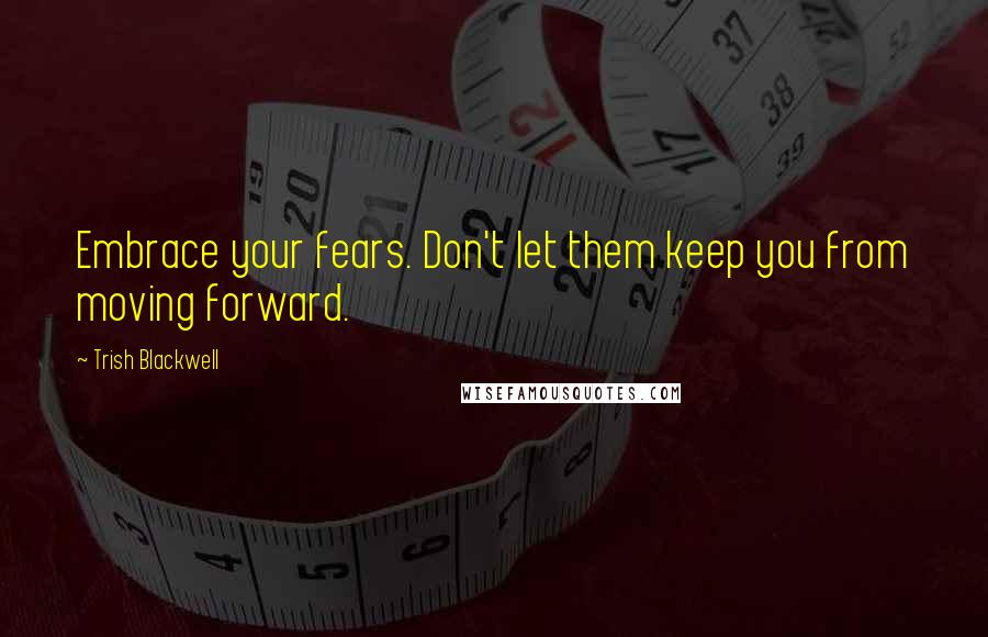 Trish Blackwell Quotes: Embrace your fears. Don't let them keep you from moving forward.