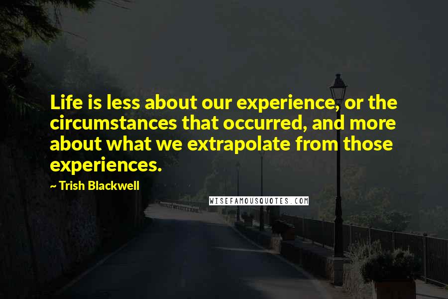 Trish Blackwell Quotes: Life is less about our experience, or the circumstances that occurred, and more about what we extrapolate from those experiences.