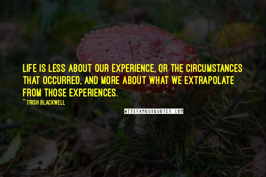 Trish Blackwell Quotes: Life is less about our experience, or the circumstances that occurred, and more about what we extrapolate from those experiences.