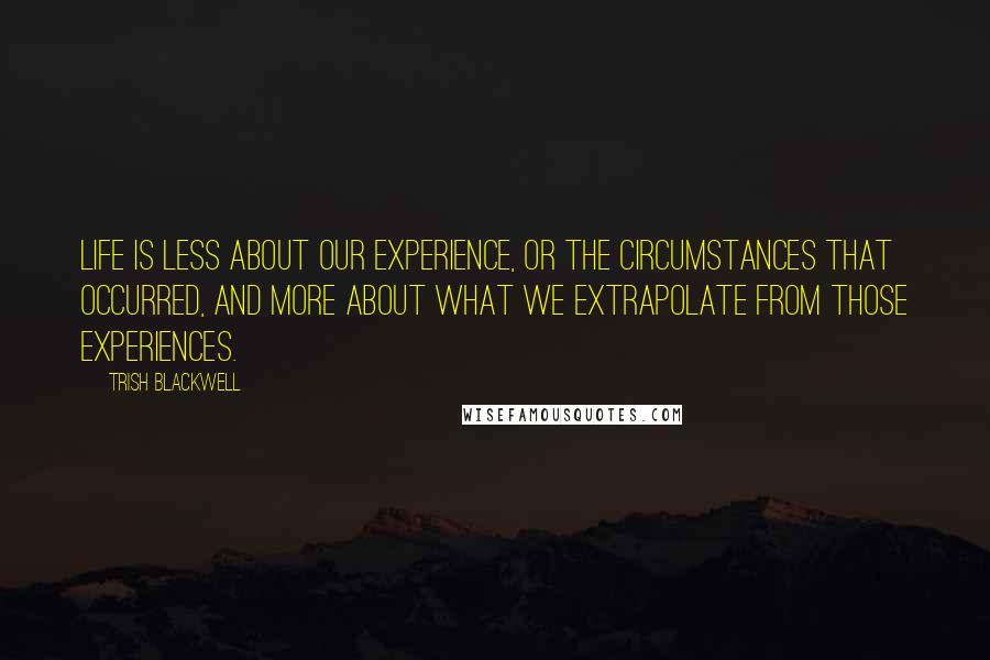 Trish Blackwell Quotes: Life is less about our experience, or the circumstances that occurred, and more about what we extrapolate from those experiences.
