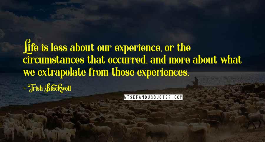 Trish Blackwell Quotes: Life is less about our experience, or the circumstances that occurred, and more about what we extrapolate from those experiences.