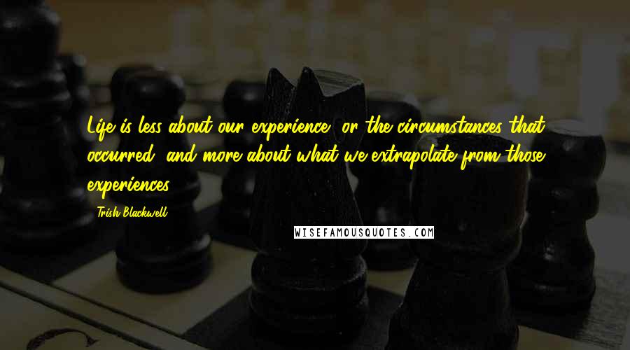 Trish Blackwell Quotes: Life is less about our experience, or the circumstances that occurred, and more about what we extrapolate from those experiences.