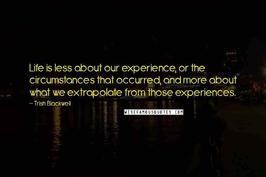 Trish Blackwell Quotes: Life is less about our experience, or the circumstances that occurred, and more about what we extrapolate from those experiences.