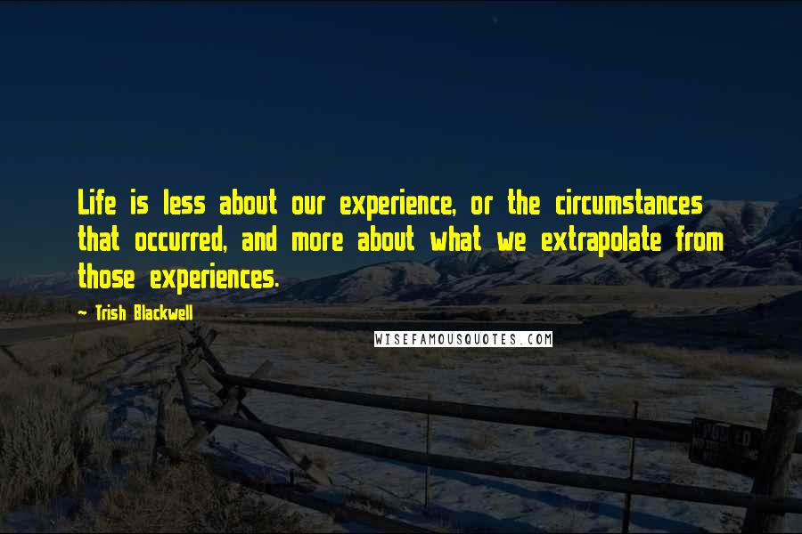 Trish Blackwell Quotes: Life is less about our experience, or the circumstances that occurred, and more about what we extrapolate from those experiences.