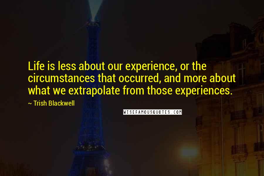 Trish Blackwell Quotes: Life is less about our experience, or the circumstances that occurred, and more about what we extrapolate from those experiences.