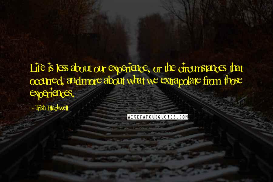 Trish Blackwell Quotes: Life is less about our experience, or the circumstances that occurred, and more about what we extrapolate from those experiences.