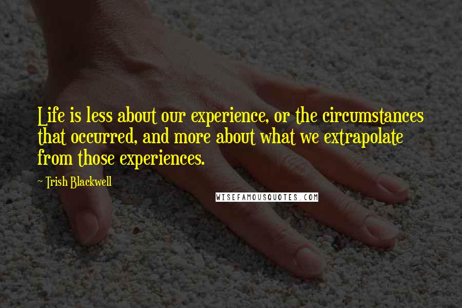 Trish Blackwell Quotes: Life is less about our experience, or the circumstances that occurred, and more about what we extrapolate from those experiences.