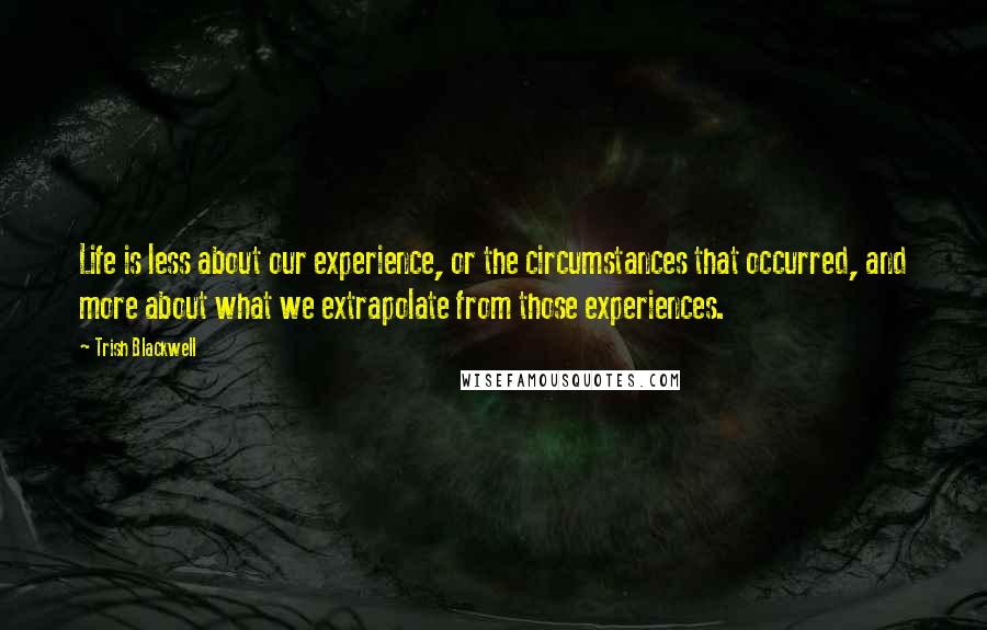 Trish Blackwell Quotes: Life is less about our experience, or the circumstances that occurred, and more about what we extrapolate from those experiences.