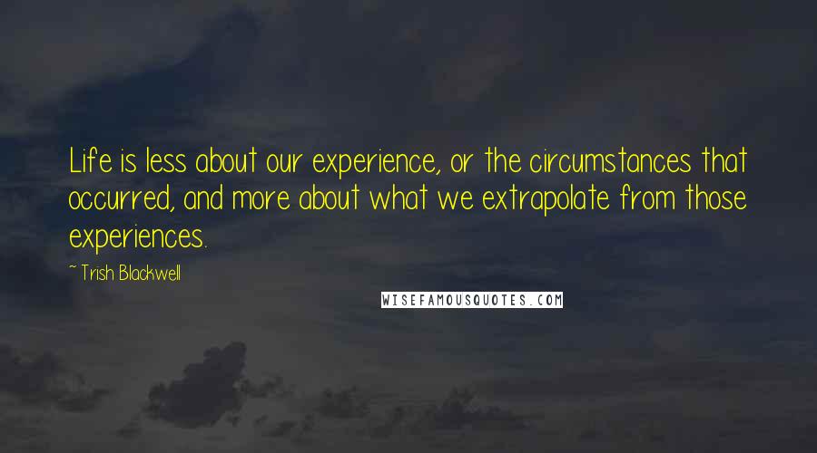 Trish Blackwell Quotes: Life is less about our experience, or the circumstances that occurred, and more about what we extrapolate from those experiences.