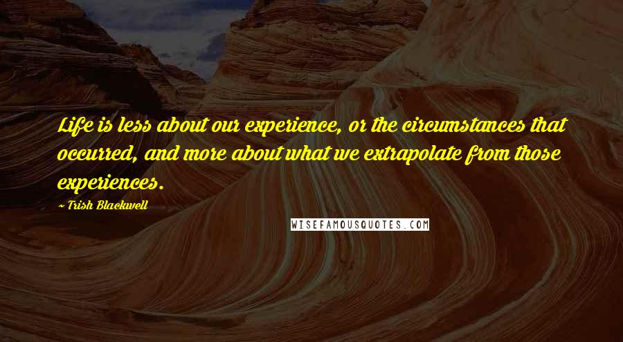 Trish Blackwell Quotes: Life is less about our experience, or the circumstances that occurred, and more about what we extrapolate from those experiences.