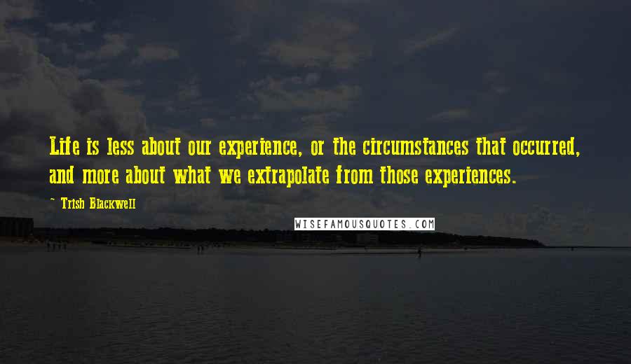 Trish Blackwell Quotes: Life is less about our experience, or the circumstances that occurred, and more about what we extrapolate from those experiences.