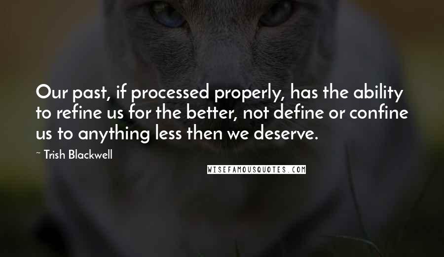 Trish Blackwell Quotes: Our past, if processed properly, has the ability to refine us for the better, not define or confine us to anything less then we deserve.