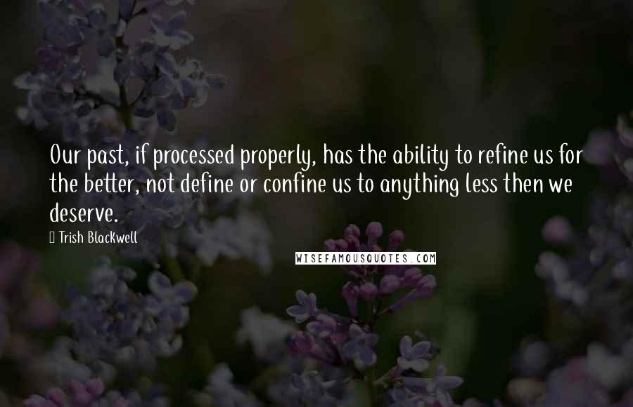 Trish Blackwell Quotes: Our past, if processed properly, has the ability to refine us for the better, not define or confine us to anything less then we deserve.