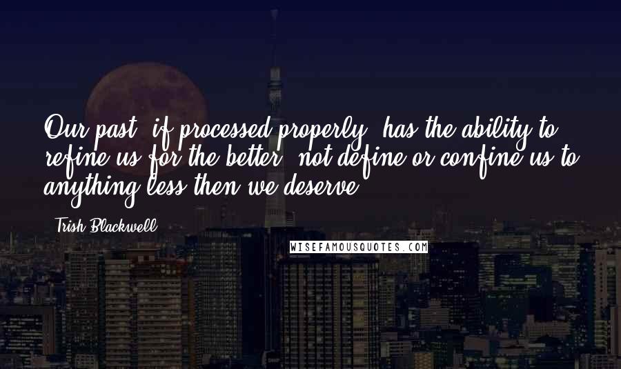 Trish Blackwell Quotes: Our past, if processed properly, has the ability to refine us for the better, not define or confine us to anything less then we deserve.