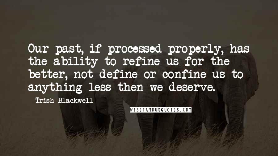 Trish Blackwell Quotes: Our past, if processed properly, has the ability to refine us for the better, not define or confine us to anything less then we deserve.