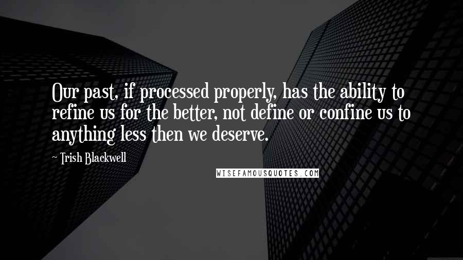 Trish Blackwell Quotes: Our past, if processed properly, has the ability to refine us for the better, not define or confine us to anything less then we deserve.