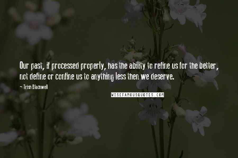 Trish Blackwell Quotes: Our past, if processed properly, has the ability to refine us for the better, not define or confine us to anything less then we deserve.