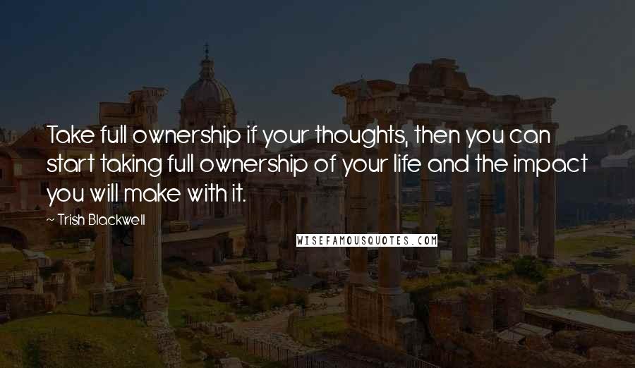 Trish Blackwell Quotes: Take full ownership if your thoughts, then you can start taking full ownership of your life and the impact you will make with it.