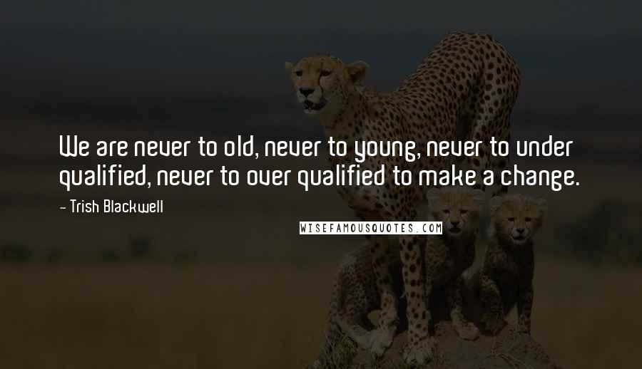 Trish Blackwell Quotes: We are never to old, never to young, never to under qualified, never to over qualified to make a change.