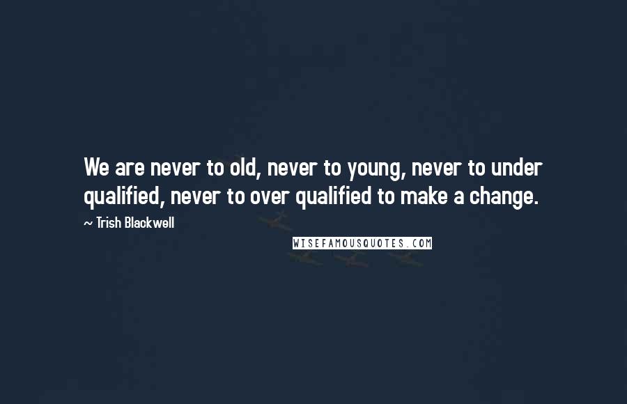 Trish Blackwell Quotes: We are never to old, never to young, never to under qualified, never to over qualified to make a change.