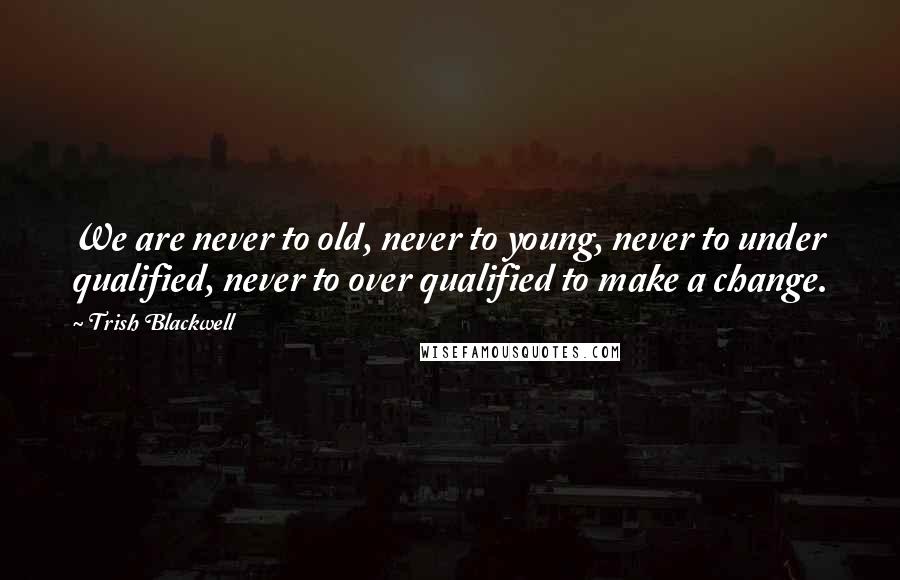 Trish Blackwell Quotes: We are never to old, never to young, never to under qualified, never to over qualified to make a change.