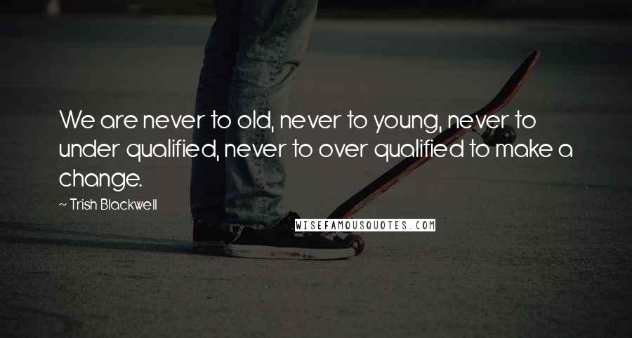 Trish Blackwell Quotes: We are never to old, never to young, never to under qualified, never to over qualified to make a change.