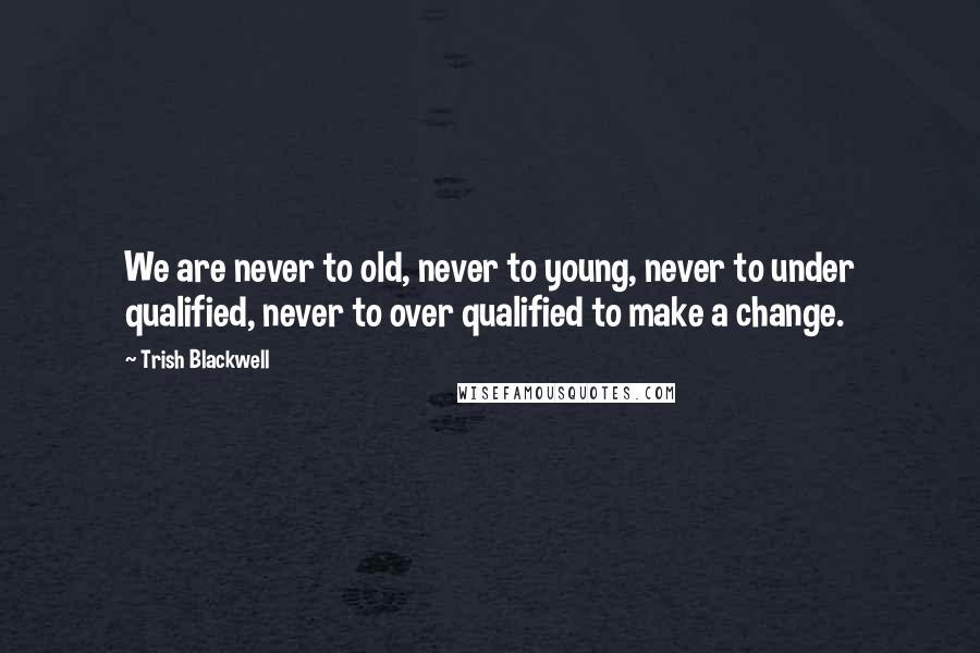 Trish Blackwell Quotes: We are never to old, never to young, never to under qualified, never to over qualified to make a change.