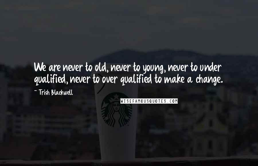 Trish Blackwell Quotes: We are never to old, never to young, never to under qualified, never to over qualified to make a change.