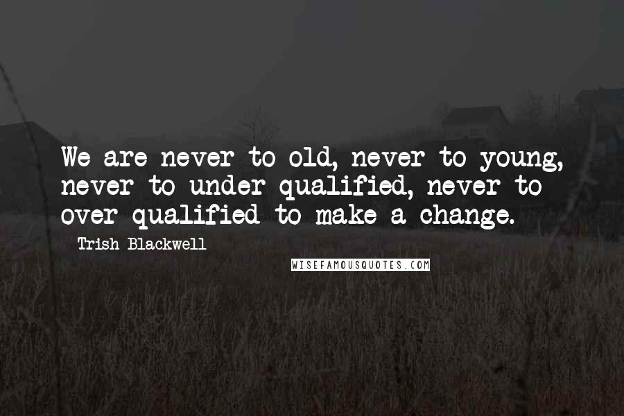 Trish Blackwell Quotes: We are never to old, never to young, never to under qualified, never to over qualified to make a change.