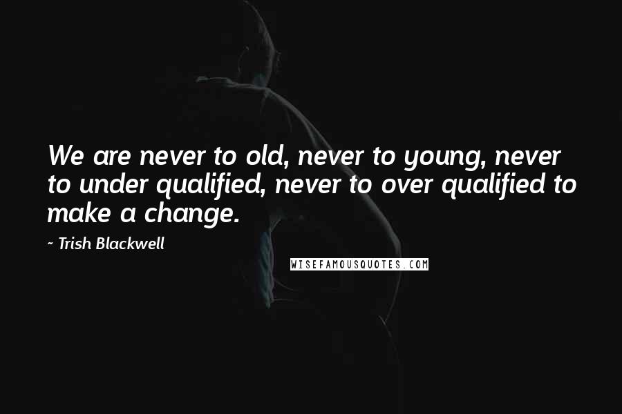 Trish Blackwell Quotes: We are never to old, never to young, never to under qualified, never to over qualified to make a change.