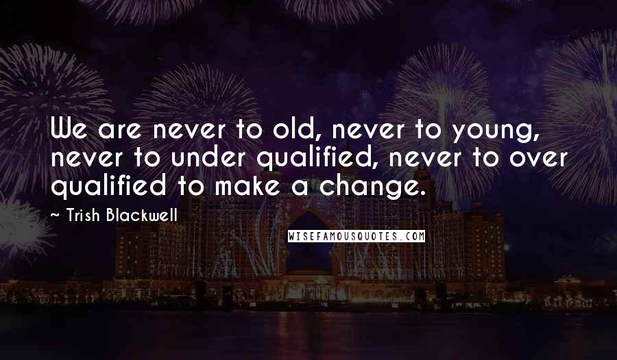 Trish Blackwell Quotes: We are never to old, never to young, never to under qualified, never to over qualified to make a change.