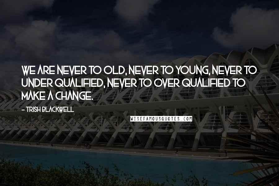 Trish Blackwell Quotes: We are never to old, never to young, never to under qualified, never to over qualified to make a change.