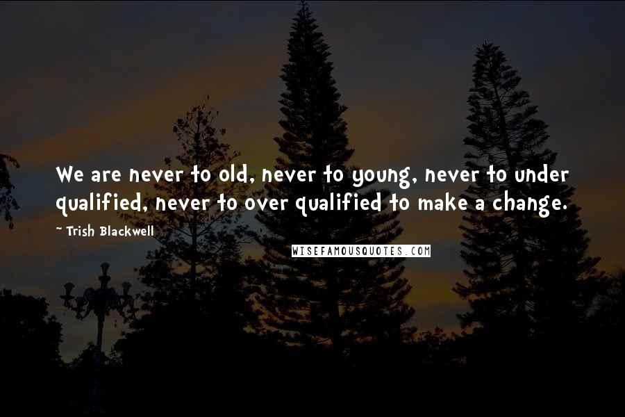 Trish Blackwell Quotes: We are never to old, never to young, never to under qualified, never to over qualified to make a change.