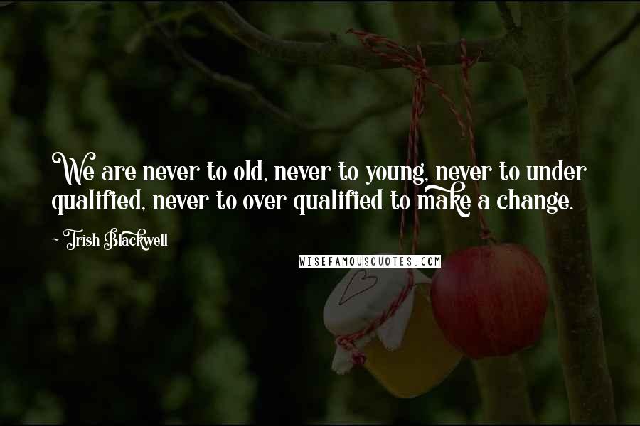 Trish Blackwell Quotes: We are never to old, never to young, never to under qualified, never to over qualified to make a change.