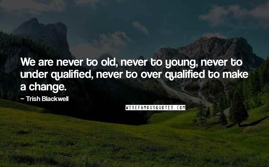Trish Blackwell Quotes: We are never to old, never to young, never to under qualified, never to over qualified to make a change.