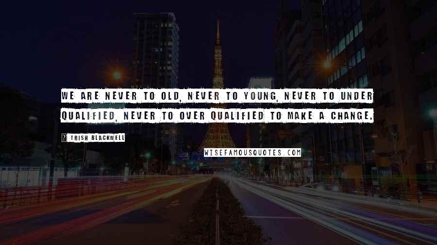 Trish Blackwell Quotes: We are never to old, never to young, never to under qualified, never to over qualified to make a change.