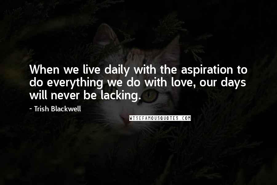 Trish Blackwell Quotes: When we live daily with the aspiration to do everything we do with love, our days will never be lacking.