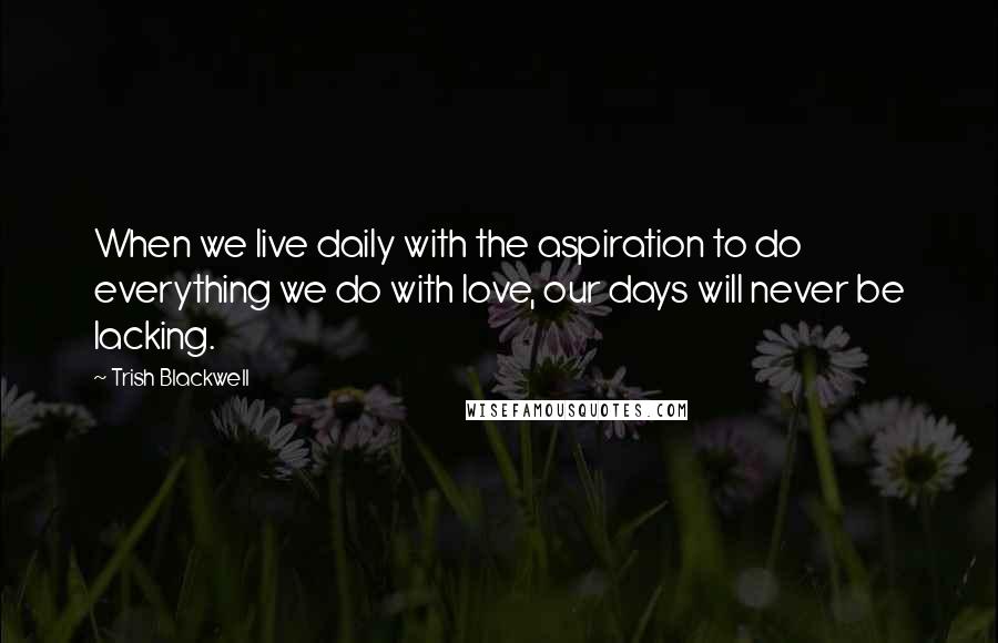 Trish Blackwell Quotes: When we live daily with the aspiration to do everything we do with love, our days will never be lacking.