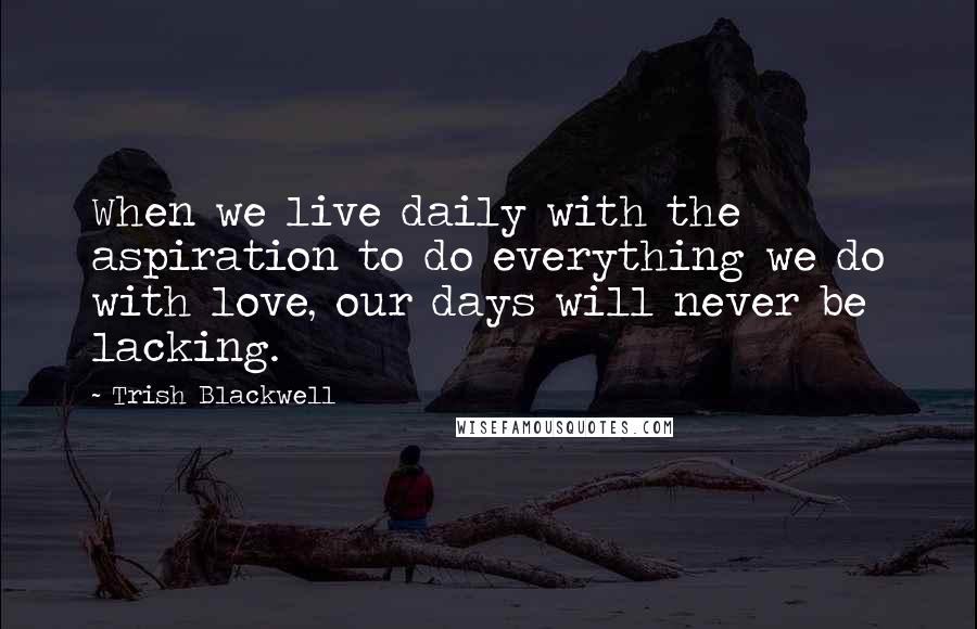 Trish Blackwell Quotes: When we live daily with the aspiration to do everything we do with love, our days will never be lacking.