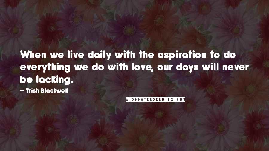 Trish Blackwell Quotes: When we live daily with the aspiration to do everything we do with love, our days will never be lacking.