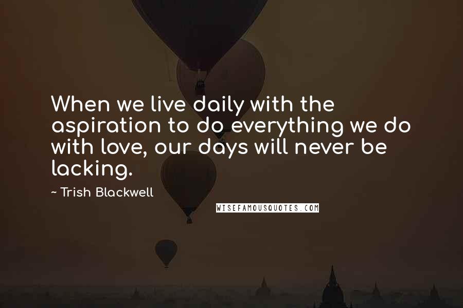 Trish Blackwell Quotes: When we live daily with the aspiration to do everything we do with love, our days will never be lacking.