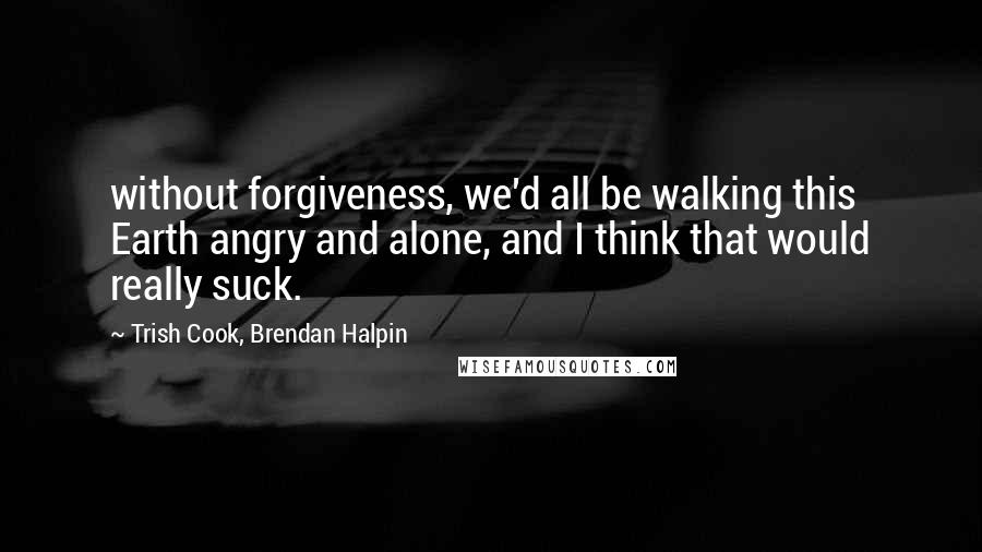 Trish Cook, Brendan Halpin Quotes: without forgiveness, we'd all be walking this Earth angry and alone, and I think that would really suck.