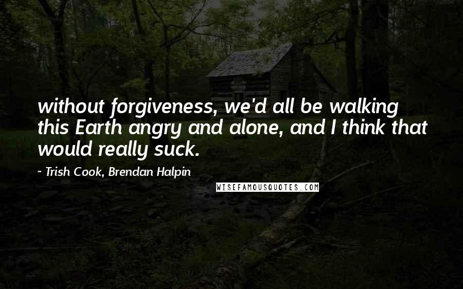 Trish Cook, Brendan Halpin Quotes: without forgiveness, we'd all be walking this Earth angry and alone, and I think that would really suck.