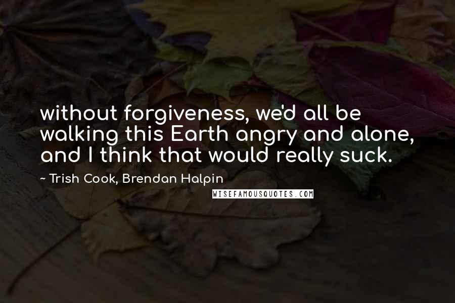 Trish Cook, Brendan Halpin Quotes: without forgiveness, we'd all be walking this Earth angry and alone, and I think that would really suck.