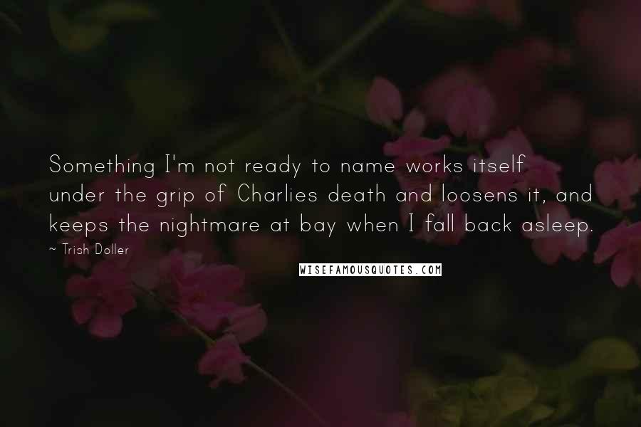 Trish Doller Quotes: Something I'm not ready to name works itself under the grip of Charlies death and loosens it, and keeps the nightmare at bay when I fall back asleep.