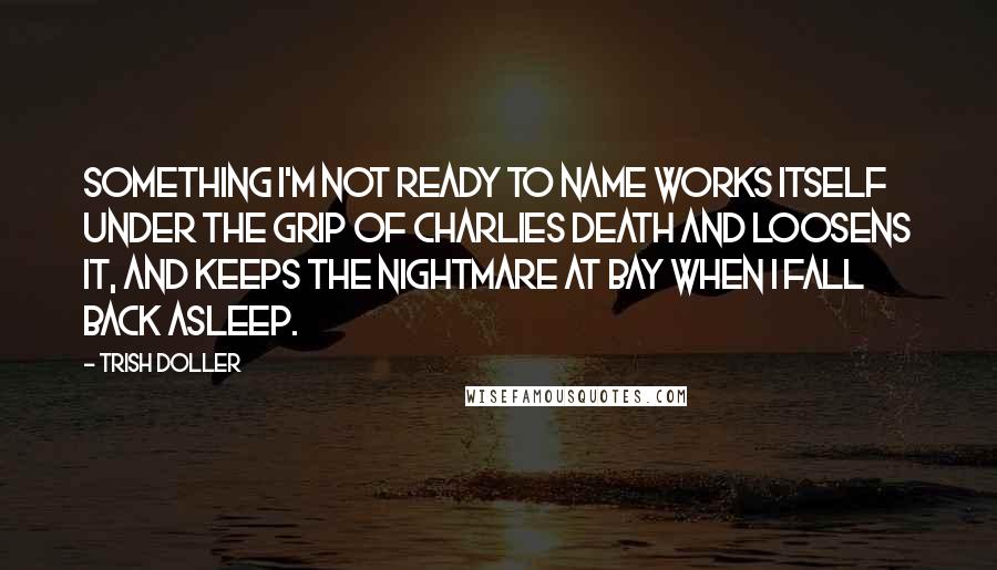 Trish Doller Quotes: Something I'm not ready to name works itself under the grip of Charlies death and loosens it, and keeps the nightmare at bay when I fall back asleep.