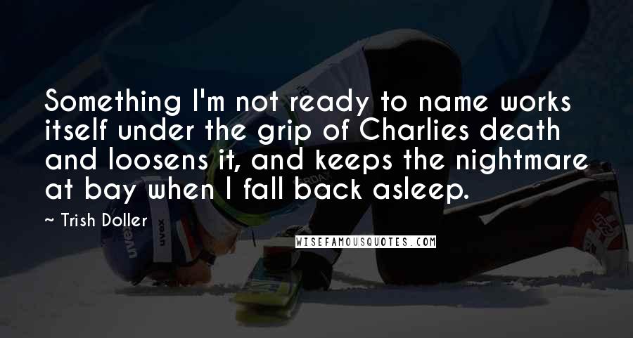 Trish Doller Quotes: Something I'm not ready to name works itself under the grip of Charlies death and loosens it, and keeps the nightmare at bay when I fall back asleep.